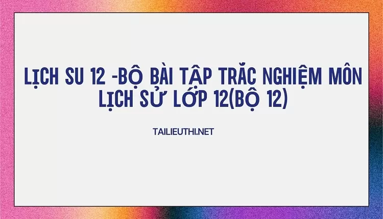 BỘ BÀI TẬP TRẮC NGHIỆM MÔN LỊCH SỬ LỚP 12(BỘ 12)