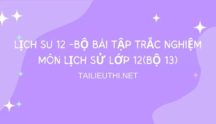 BỘ BÀI TẬP TRẮC NGHIỆM MÔN LỊCH SỬ LỚP 12(BỘ 13)