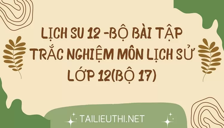 BỘ BÀI TẬP TRẮC NGHIỆM MÔN LỊCH SỬ LỚP 12(BỘ 17)