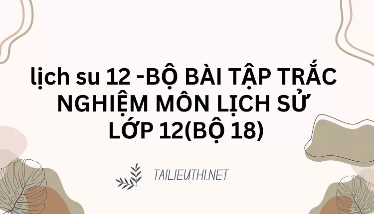 BỘ BÀI TẬP TRẮC NGHIỆM MÔN LỊCH SỬ LỚP 12(BỘ 18)