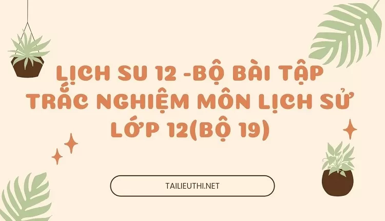 BỘ BÀI TẬP TRẮC NGHIỆM MÔN LỊCH SỬ LỚP 12(BỘ 19)