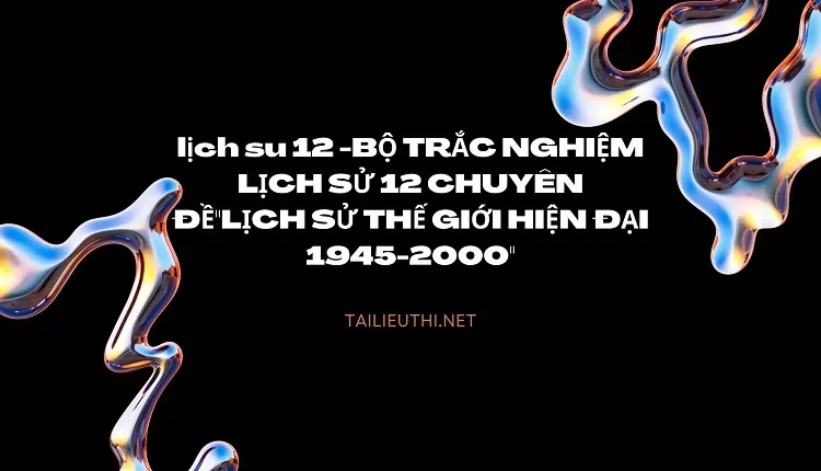 BỘ TRẮC NGHIỆM LỊCH SỬ 12 CHUYÊN ĐỀ"LỊCH SỬ THẾ GIỚI HIỆN ĐẠI 1945-2000"