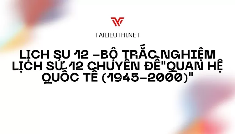 BỘ TRẮC NGHIỆM LỊCH SỬ 12 CHUYÊN ĐỀ"QUAN HỆ QUỐC TẾ (1945-2000)"