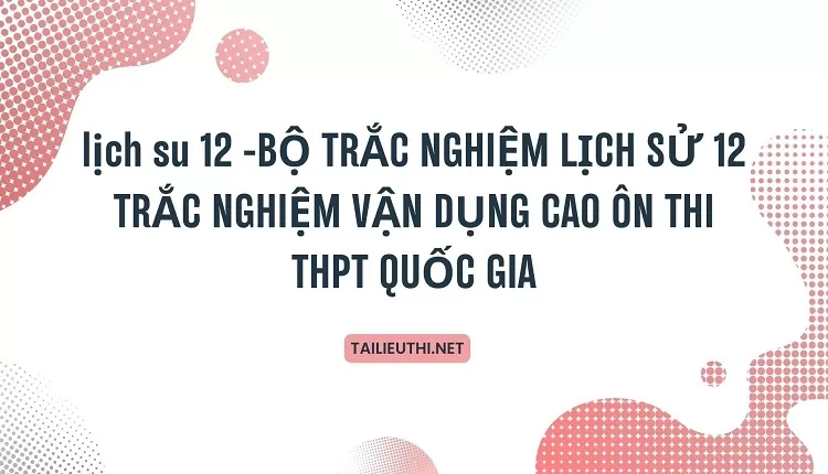 BỘ TRẮC NGHIỆM LỊCH SỬ 12 TRẮC NGHIỆM VẬN DỤNG CAO ÔN THI THPT QUỐC GIA